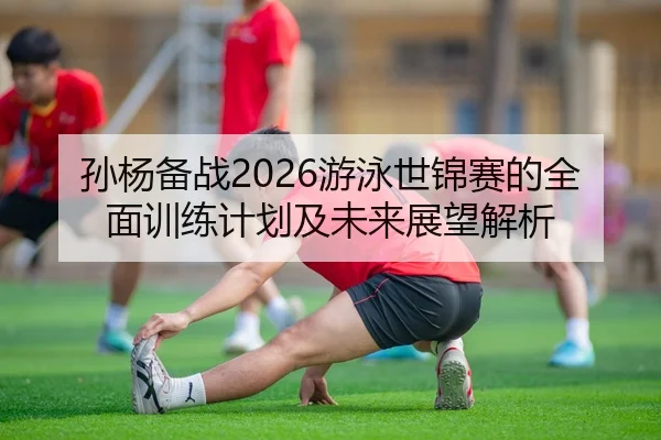 孙杨备战2026游泳世锦赛的全面训练计划及未来展望解析